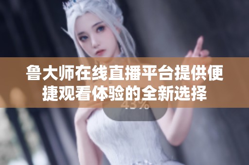 鲁大师在线直播平台提供便捷观看体验的全新选择