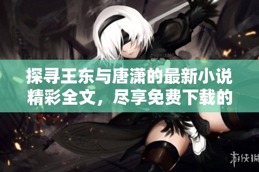 探寻王东与唐潇的最新小说精彩全文，尽享免费下载的阅读乐趣