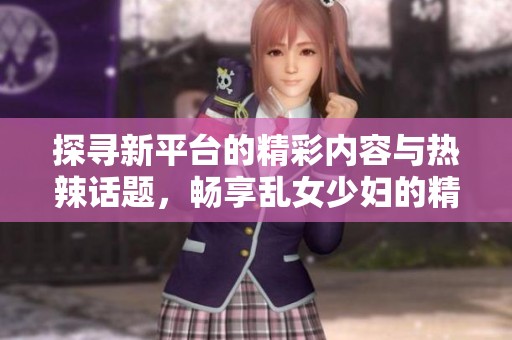 探寻新平台的精彩内容与热辣话题，畅享乱女少妇的精品体验