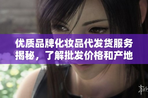 优质品牌化妆品代发货服务揭秘，了解批发价格和产地信息
