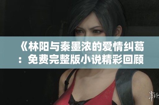 《林阳与秦墨浓的爱情纠葛：免费完整版小说精彩回顾》