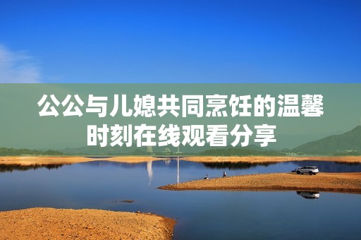 公公与儿媳共同烹饪的温馨时刻在线观看分享