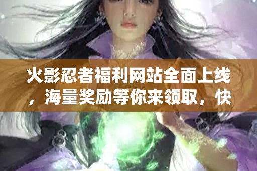 火影忍者福利网站全面上线，海量奖励等你来领取，快来参与吧
