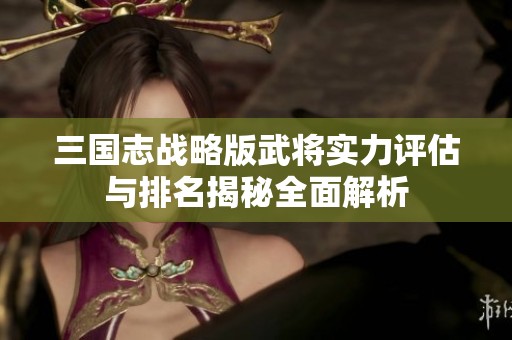 三国志战略版武将实力评估与排名揭秘全面解析