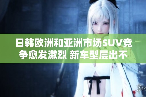日韩欧洲和亚洲市场SUV竞争愈发激烈 新车型层出不穷引关注