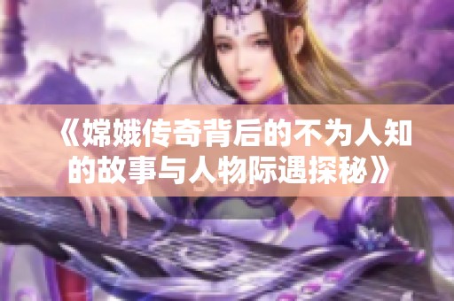 《嫦娥传奇背后的不为人知的故事与人物际遇探秘》