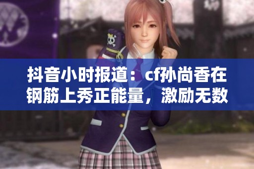 抖音小时报道：cf孙尚香在钢筋上秀正能量，激励无数年轻人
