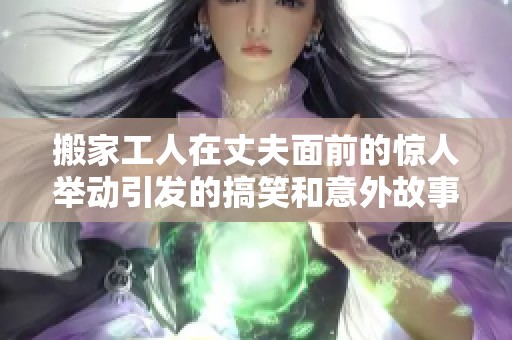 搬家工人在丈夫面前的惊人举动引发的搞笑和意外故事揭秘