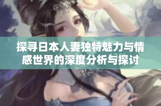 探寻日本人妻独特魅力与情感世界的深度分析与探讨