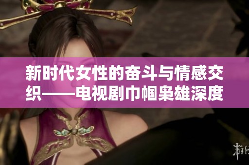 新时代女性的奋斗与情感交织——电视剧巾帼枭雄深度解析与观影推荐
