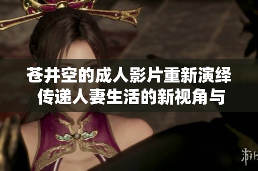 苍井空的成人影片重新演绎 传递人妻生活的新视角与感受