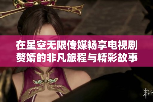 在星空无限传媒畅享电视剧赘婿的非凡旅程与精彩故事