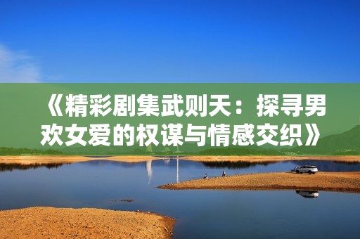 《精彩剧集武则天：探寻男欢女爱的权谋与情感交织》
