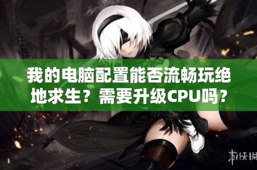 我的电脑配置能否流畅玩绝地求生？需要升级CPU吗？