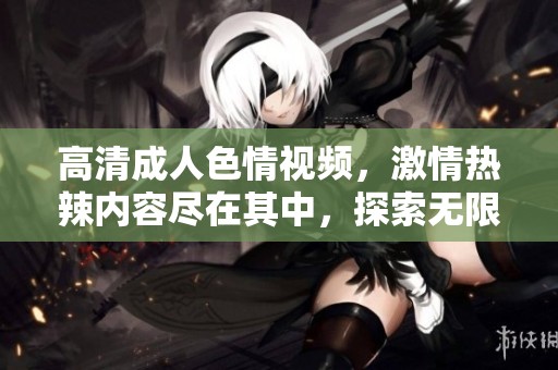 高清成人色情视频，激情热辣内容尽在其中，探索无限可能！