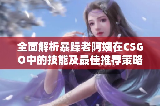 全面解析暴躁老阿姨在CSGO中的技能及最佳推荐策略