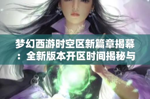 梦幻西游时空区新篇章揭幕：全新版本开区时间揭秘与期待