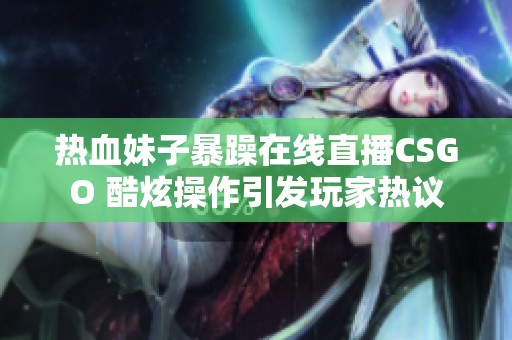 热血妹子暴躁在线直播CSGO 酷炫操作引发玩家热议