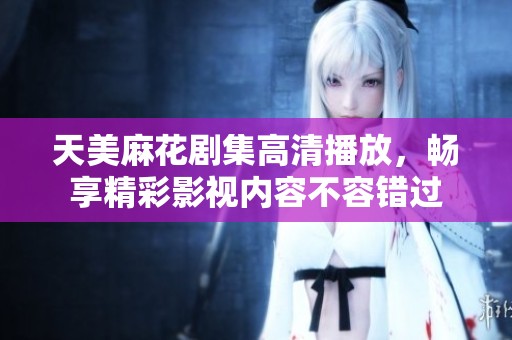 天美麻花剧集高清播放，畅享精彩影视内容不容错过