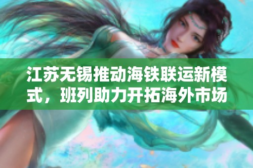 江苏无锡推动海铁联运新模式，班列助力开拓海外市场新机遇