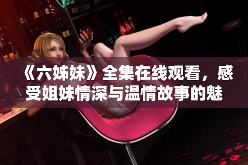 《六姊妹》全集在线观看，感受姐妹情深与温情故事的魅力与感动