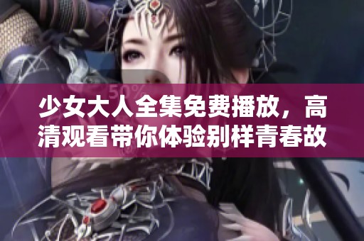 少女大人全集免费播放，高清观看带你体验别样青春故事