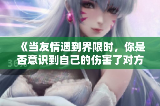 《当友情遇到界限时，你是否意识到自己的伤害了对方》