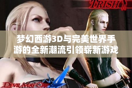 梦幻西游3D与完美世界手游的全新潮流引领崭新游戏体验