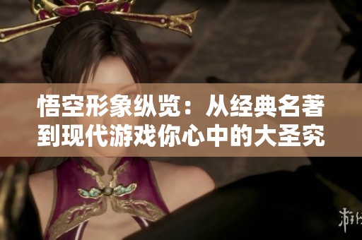 悟空形象纵览：从经典名著到现代游戏你心中的大圣究竟是谁