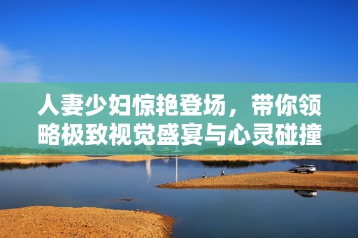 人妻少妇惊艳登场，带你领略极致视觉盛宴与心灵碰撞