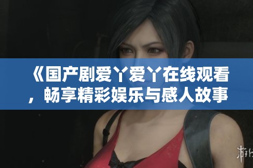 《国产剧爱丫爱丫在线观看，畅享精彩娱乐与感人故事》