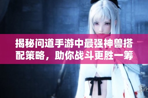 揭秘问道手游中最强神兽搭配策略，助你战斗更胜一筹