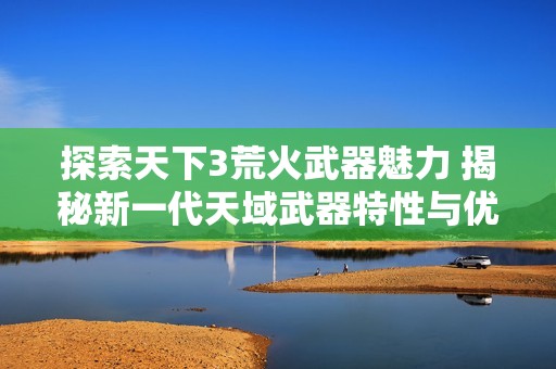 探索天下3荒火武器魅力 揭秘新一代天域武器特性与优势