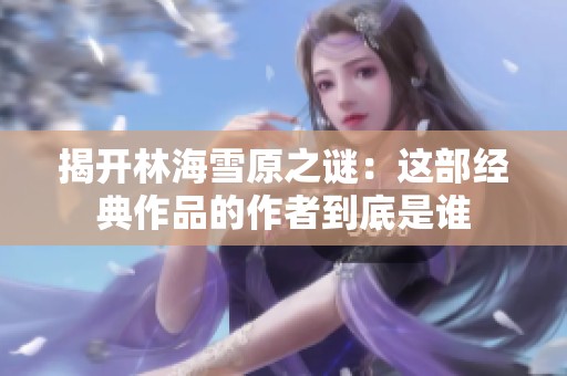 揭开林海雪原之谜：这部经典作品的作者到底是谁