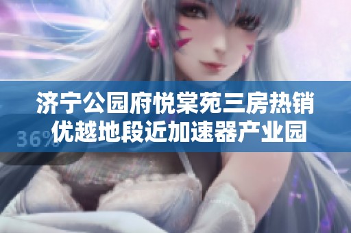 济宁公园府悦棠苑三房热销 优越地段近加速器产业园