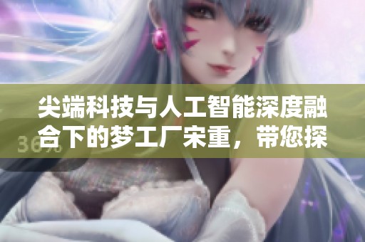 尖端科技与人工智能深度融合下的梦工厂宋重，带您探索未来趋势