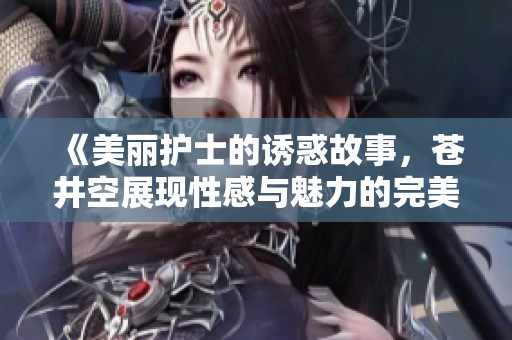 《美丽护士的诱惑故事，苍井空展现性感与魅力的完美结合》