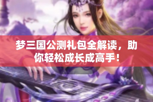 梦三国公测礼包全解读，助你轻松成长成高手！