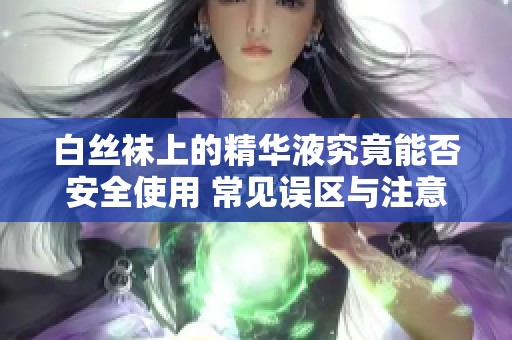 白丝袜上的精华液究竟能否安全使用 常见误区与注意事项解析