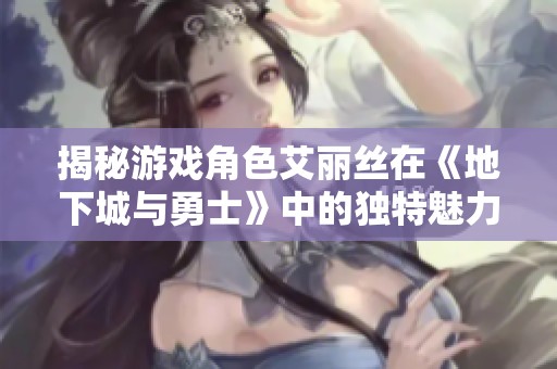 揭秘游戏角色艾丽丝在《地下城与勇士》中的独特魅力与影响力