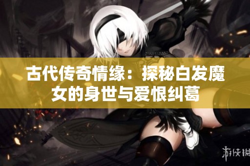 古代传奇情缘：探秘白发魔女的身世与爱恨纠葛