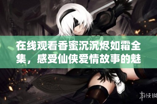 在线观看香蜜沉沉烬如霜全集，感受仙侠爱情故事的魅力与波澜