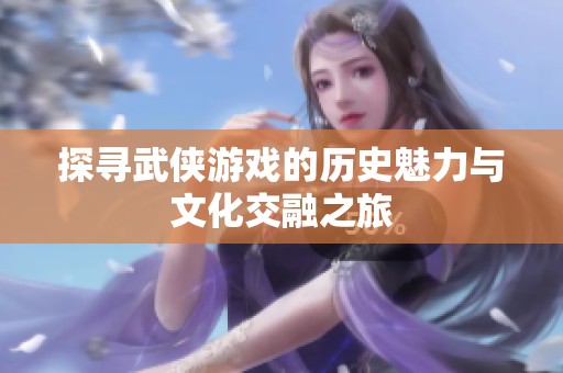 探寻武侠游戏的历史魅力与文化交融之旅
