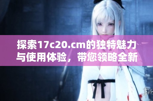 探索17c20.cm的独特魅力与使用体验，带您领略全新视角
