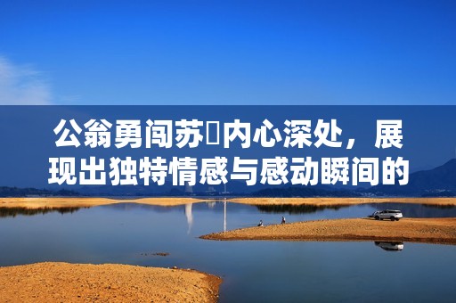公翁勇闯苏玥内心深处，展现出独特情感与感动瞬间的视频分享