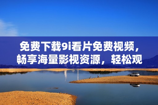 免费下载9i看片免费视频，畅享海量影视资源，轻松观影无烦恼