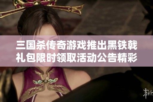 三国杀传奇游戏推出黑铁戟礼包限时领取活动公告精彩来袭