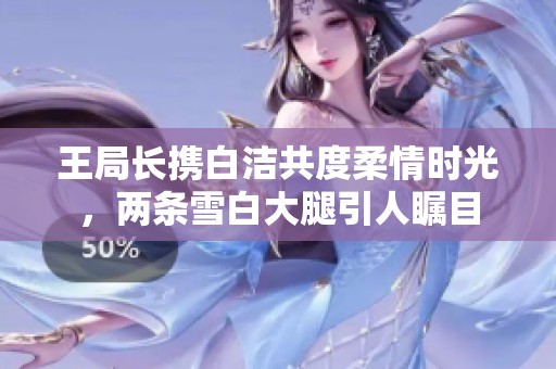 王局长携白洁共度柔情时光，两条雪白大腿引人瞩目