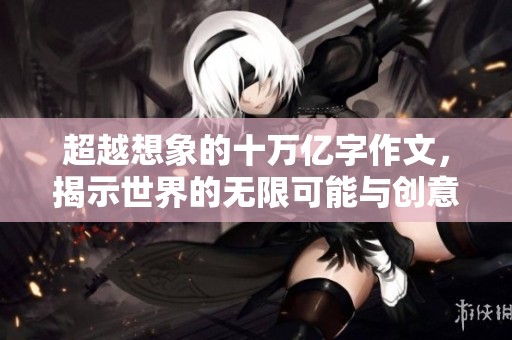超越想象的十万亿字作文，揭示世界的无限可能与创意魅力