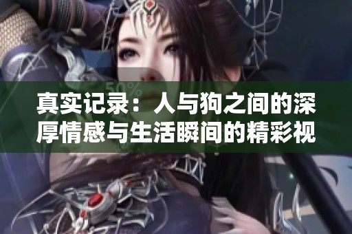 真实记录：人与狗之间的深厚情感与生活瞬间的精彩视频合集